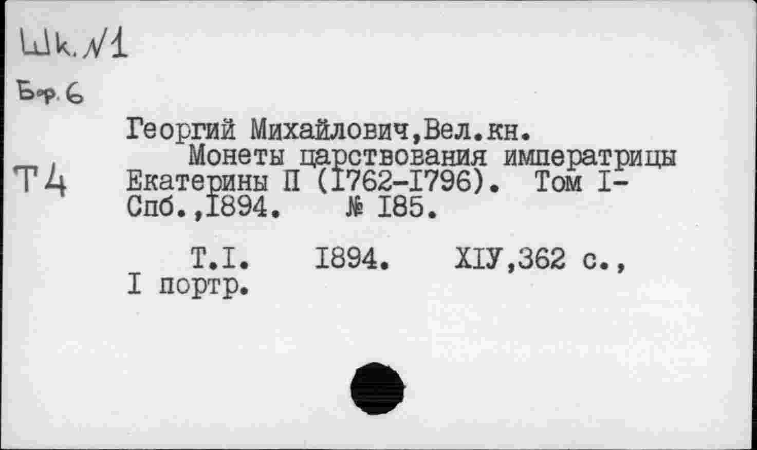 ﻿Uk.yi
^>°p G
Георгий Михайлович,Вел.KH.
_ . Монеты царствования императрицы
ТД Екатерины П (1762-1796). Том I-Спб.,1894.	№185.
T.I. 1894.	Х1У,362 с.,
I портр.